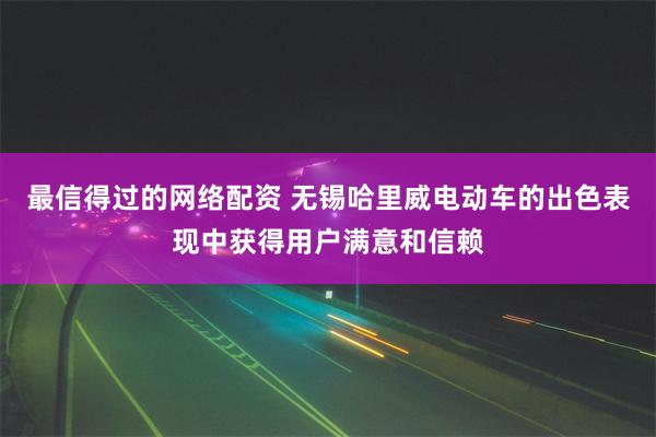 最信得过的网络配资 无锡哈里威电动车的出色表现中获得用户满意和信赖