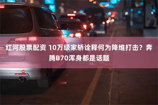 红河股票配资 10万级家轿诠释何为降维打击？奔腾B70浑身都是话题