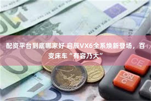 配资平台到底哪家好 启辰VX6全系焕新登场，百变床车“有容乃大”