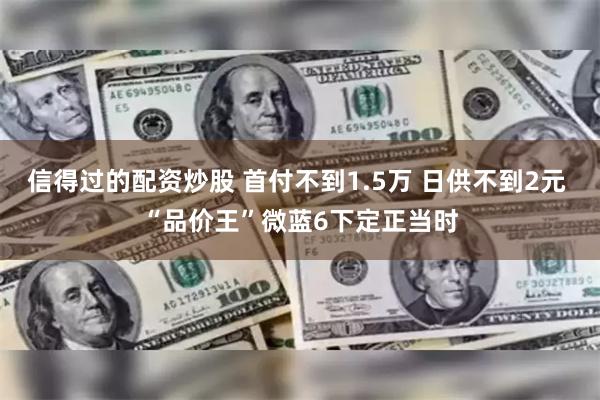 信得过的配资炒股 首付不到1.5万 日供不到2元 “品价王”微蓝6下定正当时