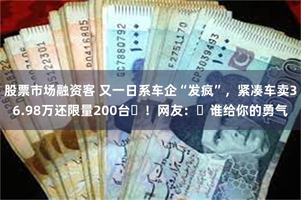 股票市场融资客 又一日系车企“发疯”，紧凑车卖36.98万还限量200台​！网友：​谁给你的勇气