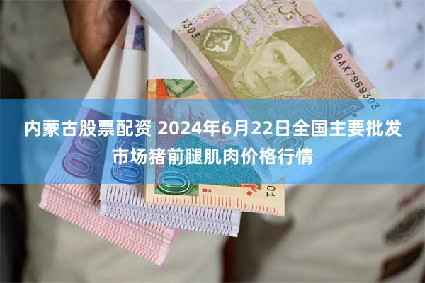 内蒙古股票配资 2024年6月22日全国主要批发市场猪前腿肌肉价格行情