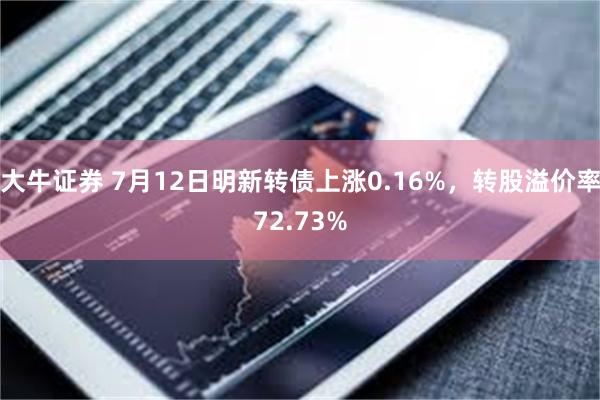 大牛证券 7月12日明新转债上涨0.16%，转股溢价率72.73%