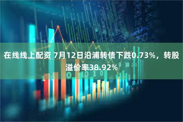 在线线上配资 7月12日沿浦转债下跌0.73%，转股溢价率38.92%