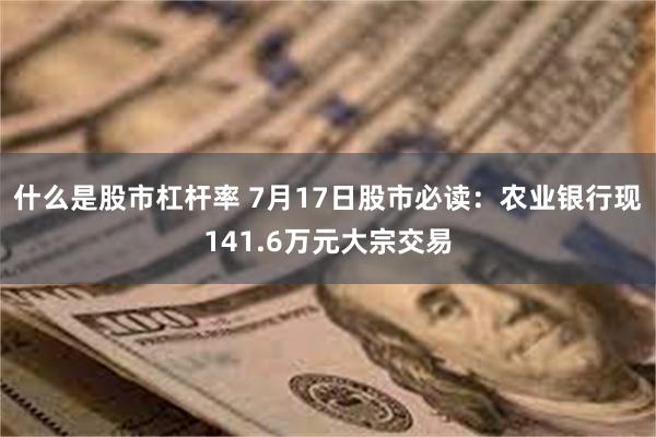 什么是股市杠杆率 7月17日股市必读：农业银行现141.6万元大宗交易