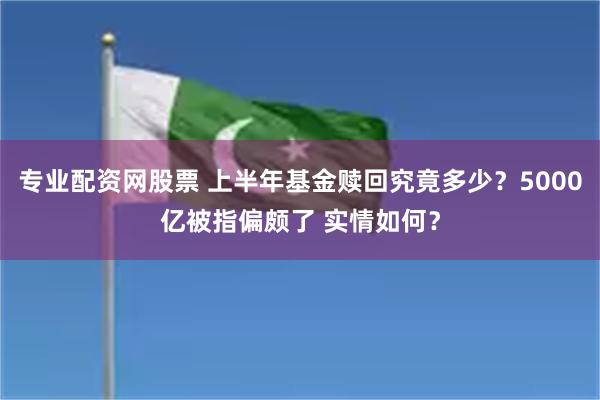 专业配资网股票 上半年基金赎回究竟多少？5000亿被指偏颇了 实情如何？