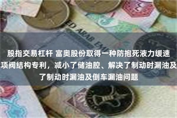 股指交易杠杆 富奥股份取得一种防抱死液力缓速器双浮子式单项阀结构专利，减小了储油腔、解决了制动时漏油及倒车漏油问题