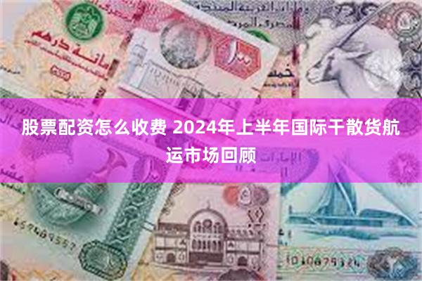 股票配资怎么收费 2024年上半年国际干散货航运市场回顾