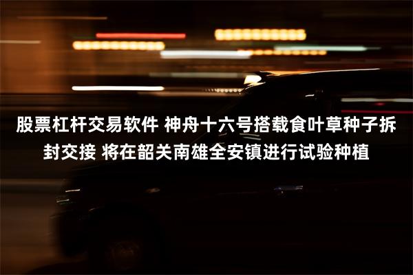 股票杠杆交易软件 神舟十六号搭载食叶草种子拆封交接 将在韶关南雄全安镇进行试验种植