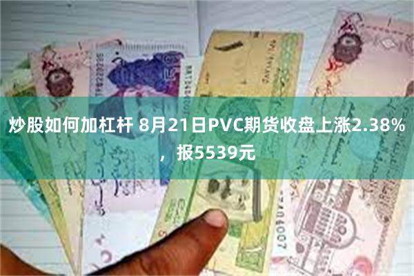 炒股如何加杠杆 8月21日PVC期货收盘上涨2.38%，报5539元