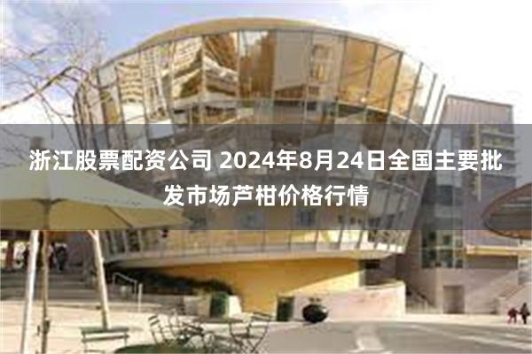 浙江股票配资公司 2024年8月24日全国主要批发市场芦柑价格行情