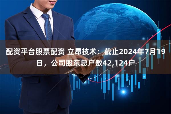 配资平台股票配资 立昂技术：截止2024年7月19日，公司股东总户数42,124户