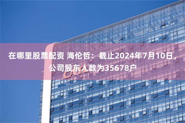 在哪里股票配资 海伦哲：截止2024年7月10日，公司股东人数为35678户