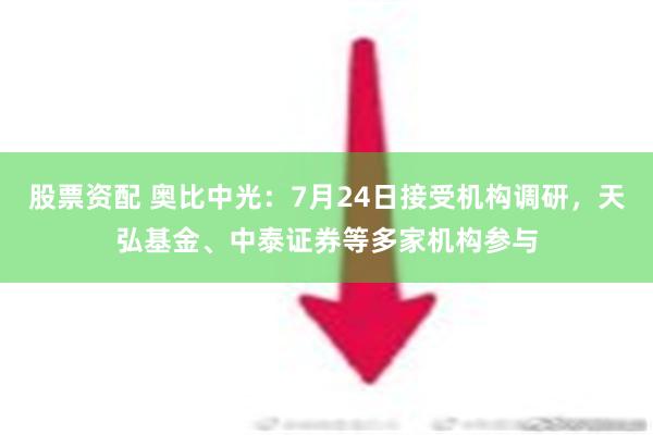 股票资配 奥比中光：7月24日接受机构调研，天弘基金、中泰证券等多家机构参与