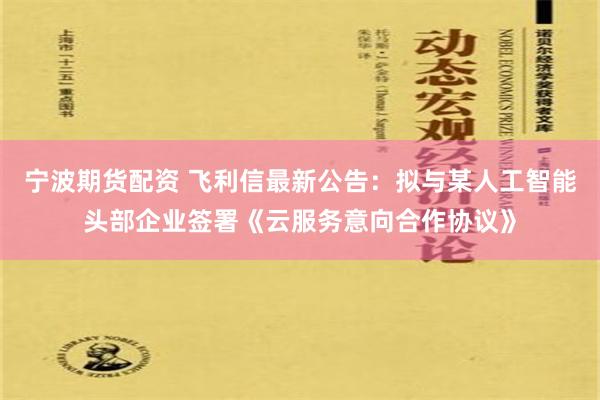 宁波期货配资 飞利信最新公告：拟与某人工智能头部企业签署《云服务意向合作协议》