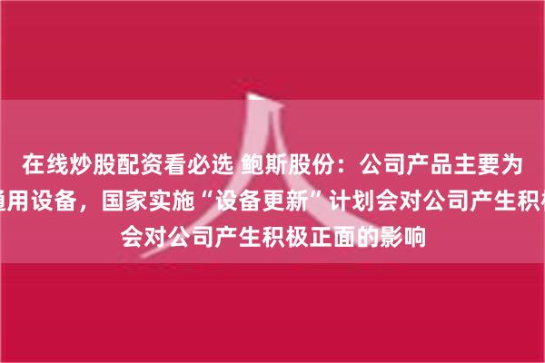 在线炒股配资看必选 鲍斯股份：公司产品主要为工业生产的通用设备，国家实施“设备更新”计划会对公司产生积极正面的影响