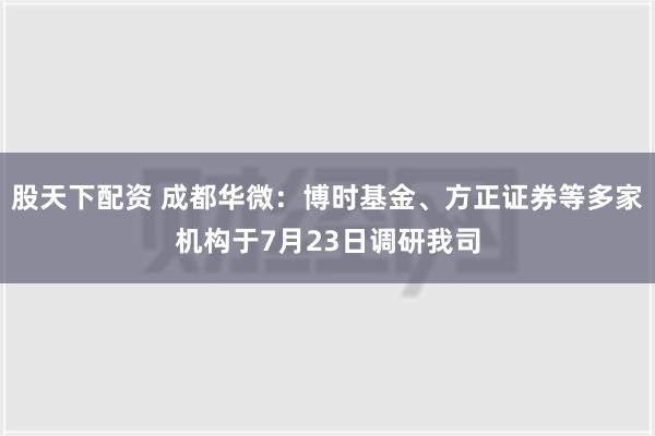 股天下配资 成都华微：博时基金、方正证券等多家机构于7月23日调研我司