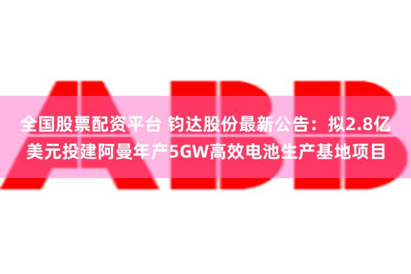 全国股票配资平台 钧达股份最新公告：拟2.8亿美元投建阿曼年产5GW高效电池生产基地项目