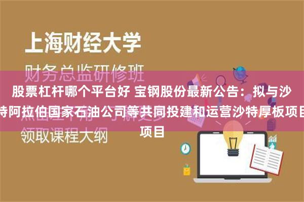 股票杠杆哪个平台好 宝钢股份最新公告：拟与沙特阿拉伯国家石油公司等共同投建和运营沙特厚板项目