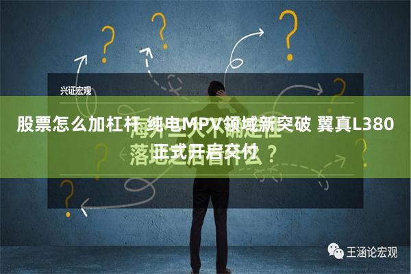 股票怎么加杠杆 纯电MPV领域新突破 翼真L380正式开启交付