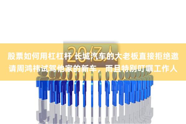 股票如何用杠杠杆 长城汽车的大老板直接拒绝邀请周鸿祎试驾他家的新车，而且特别叮嘱工作人