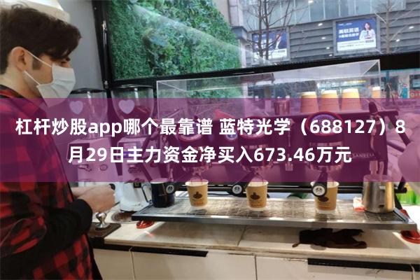 杠杆炒股app哪个最靠谱 蓝特光学（688127）8月29日主力资金净买入673.46万元