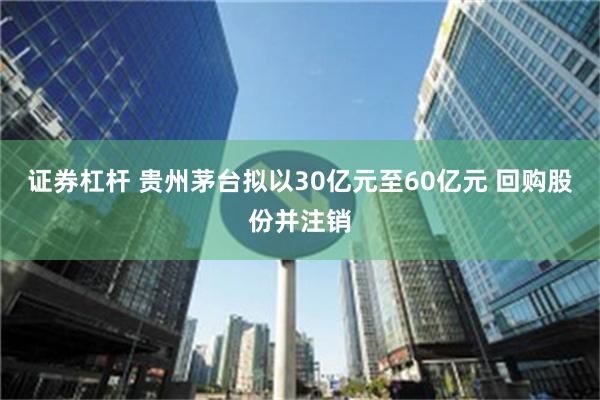 证券杠杆 贵州茅台拟以30亿元至60亿元 回购股份并注销