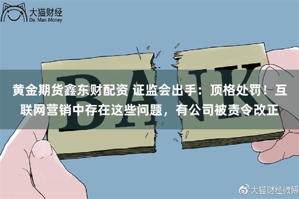 黄金期货鑫东财配资 证监会出手：顶格处罚！互联网营销中存在这些问题，有公司被责令改正