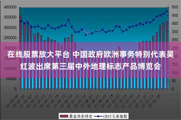 在线股票放大平台 中国政府欧洲事务特别代表吴红波出席第三届中外地理标志产品博览会