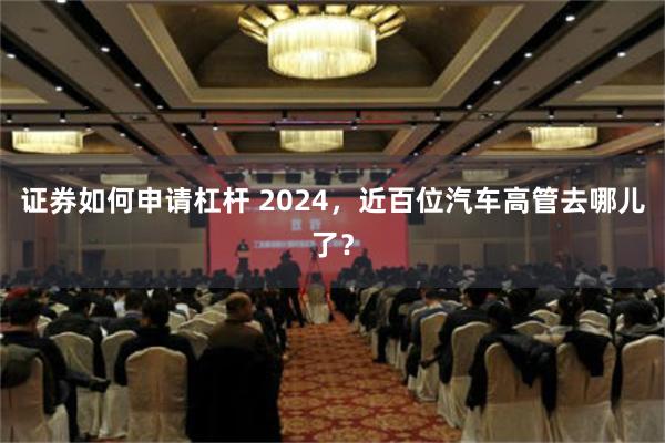 证券如何申请杠杆 2024，近百位汽车高管去哪儿了？