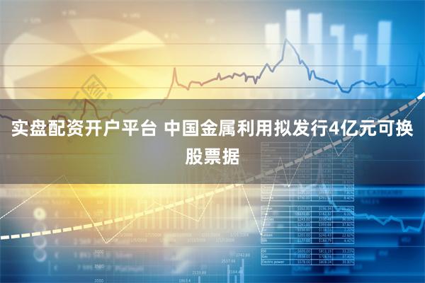 实盘配资开户平台 中国金属利用拟发行4亿元可换股票据