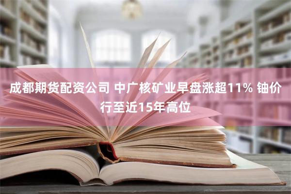 成都期货配资公司 中广核矿业早盘涨超11% 铀价行至近15年高位