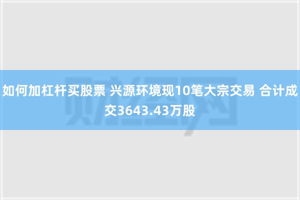 如何加杠杆买股票 兴源环境现10笔大宗交易 合计成交3643.43万股