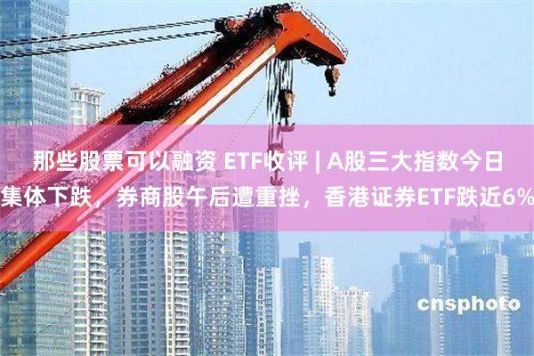 那些股票可以融资 ETF收评 | A股三大指数今日集体下跌，券商股午后遭重挫，香港证券ETF跌近6%