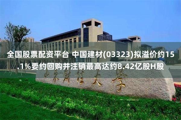 全国股票配资平台 中国建材(03323)拟溢价约15.1%要约回购并注销最高达约8.42亿股H股