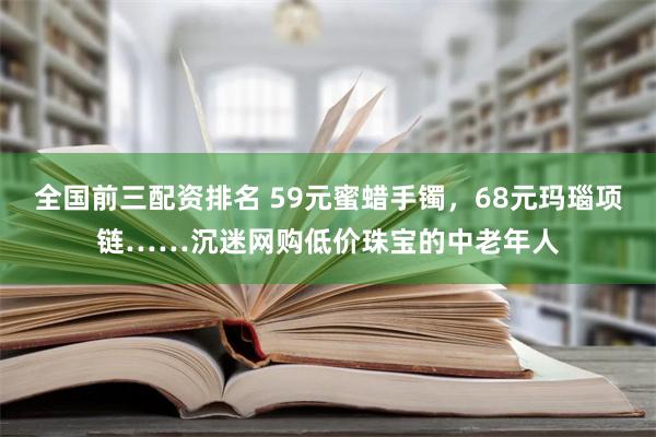 全国前三配资排名 59元蜜蜡手镯，68元玛瑙项链……沉迷网购低价珠宝的中老年人