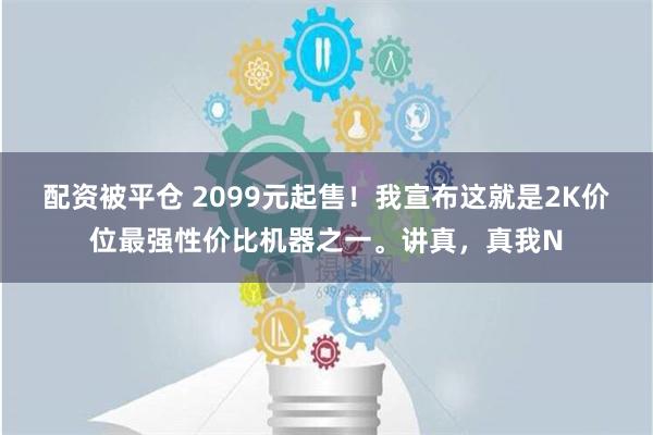 配资被平仓 2099元起售！我宣布这就是2K价位最强性价比机器之一。讲真，真我N