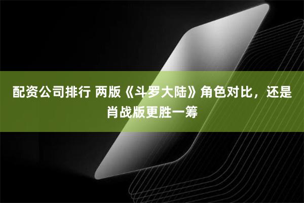 配资公司排行 两版《斗罗大陆》角色对比，还是肖战版更胜一筹