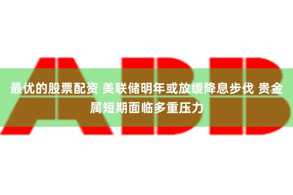 最优的股票配资 美联储明年或放缓降息步伐 贵金属短期面临多重压力