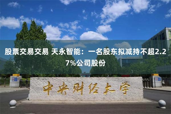 股票交易交易 天永智能：一名股东拟减持不超2.27%公司股份