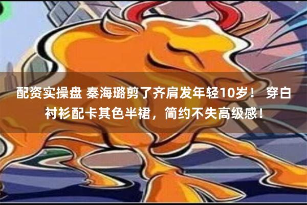 配资实操盘 秦海璐剪了齐肩发年轻10岁！ 穿白衬衫配卡其色半裙，简约不失高级感！