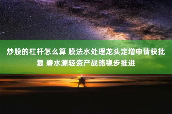 炒股的杠杆怎么算 膜法水处理龙头定增申请获批复 碧水源轻资产战略稳步推进